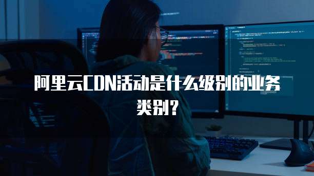 阿里云CDN活动是什么级别的业务类别?