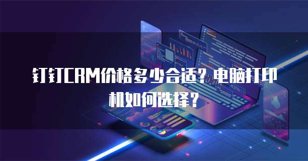 钉钉CRM价格多少合适？电脑打印机如何选择？