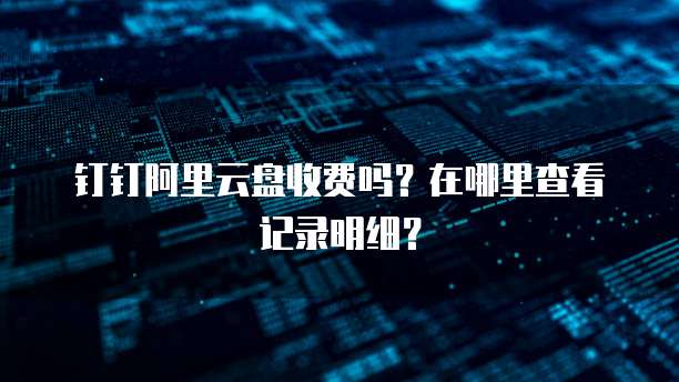 钉钉阿里云盘收费吗?在哪里查看记录明细?