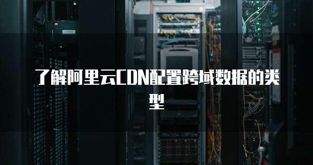 了解阿里云CDN配置跨域数据的类型