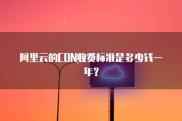 阿里云的CDN收费标准是多少钱一年?
