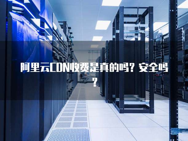 阿里云CDN收费是真的吗?安全吗?