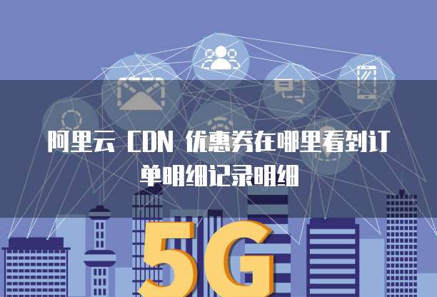 阿里云 CDN 优惠券在哪里看到订单明细记录明细