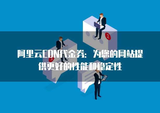 阿里云CDN代金券:为您的网站提供更好的性能和稳定性
