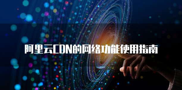 阿里云CDN的网络功能使用指南