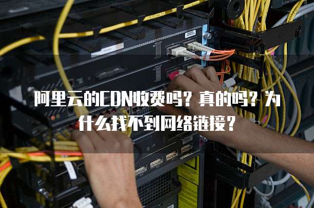 阿里云的CDN收费吗?真的吗?为什么找不到网络链接?
