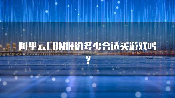 阿里云CDN报价多少合适买游戏吗?