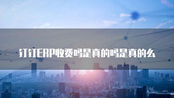 钉钉ERP收费吗是真的吗是真的么