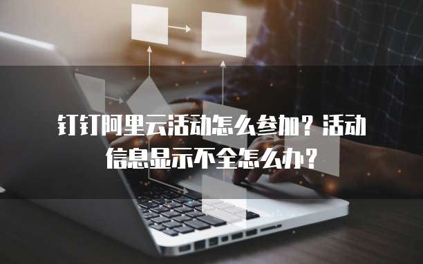  钉钉阿里云活动怎么参加？活动信息显示不全怎么办？