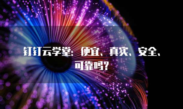 钉钉云学堂:便宜、真实、安全、可靠吗?