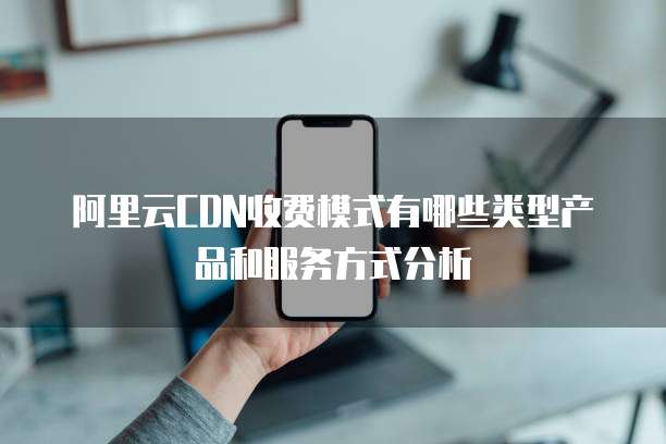 阿里云CDN收费模式有哪些类型产品和服务方式分析
