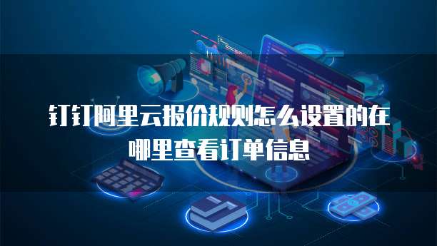 钉钉阿里云报价规则怎么设置的在哪里查看订单信息
