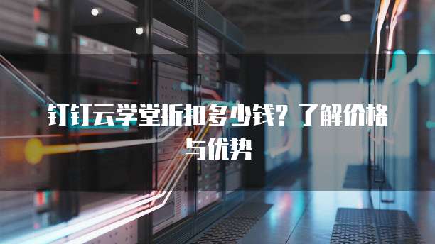 钉钉云学堂折扣多少钱?了解价格与优势
