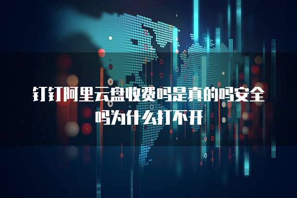 钉钉阿里云盘收费吗是真的吗安全吗为什么打不开