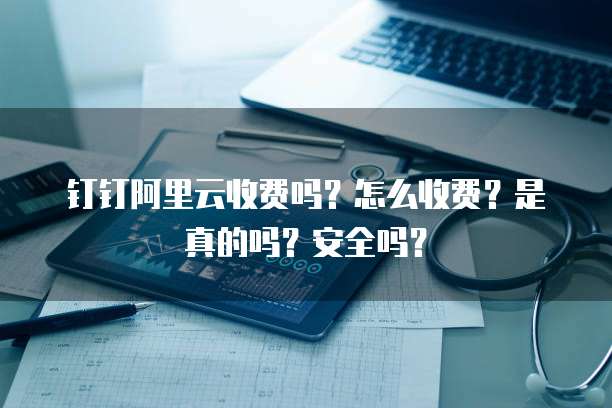 钉钉阿里云收费吗?怎么收费?是真的吗?安全吗?