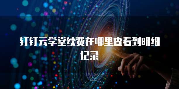 钉钉云学堂续费在哪里查看到明细记录
