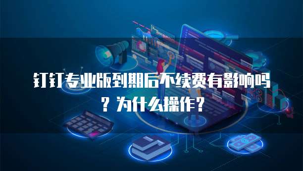 钉钉专业版到期后不续费有影响吗?为什么操作?