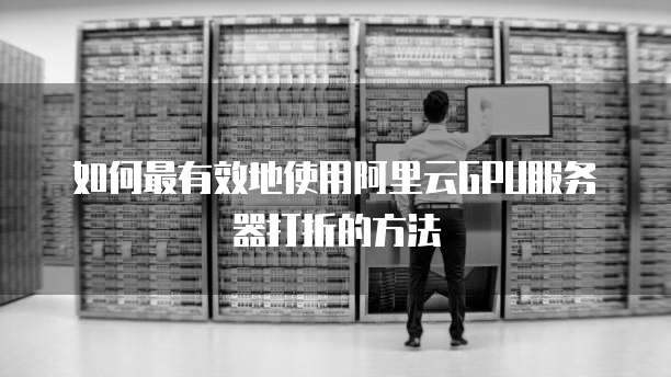 如何最有效地使用阿里云GPU服务器打折的方法