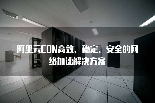 阿里云CDN高效、稳定、安全的网络加速解决方案