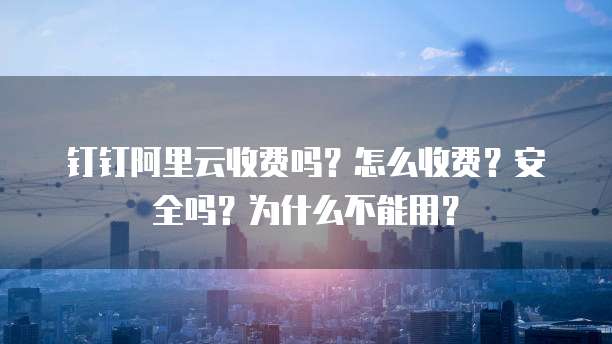 钉钉阿里云收费吗?怎么收费?安全吗?为什么不能用?