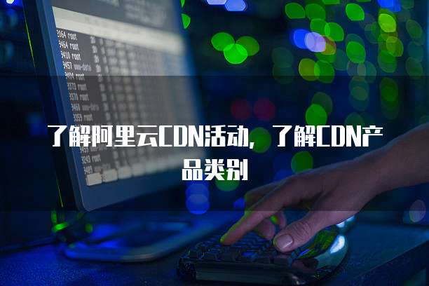 了解阿里云CDN活动,了解CDN产品类别