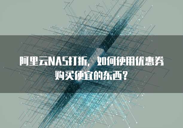 阿里云NAS打折,如何使用优惠券购买便宜的东西?