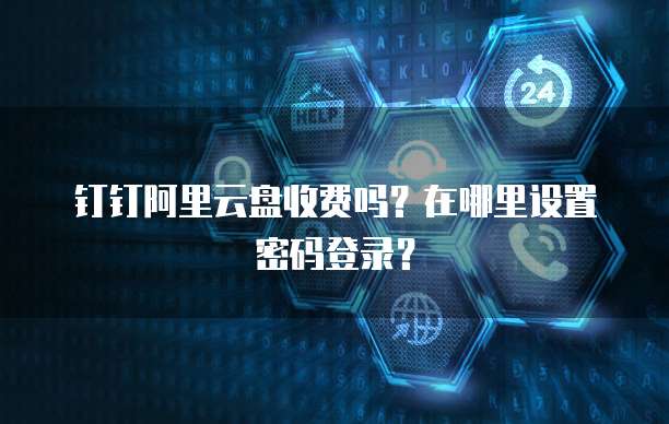 钉钉阿里云盘收费吗?在哪里设置密码登录?