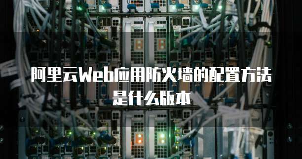 阿里云Web应用防火墙的配置方法是什么版本