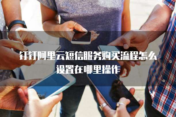 钉钉阿里云短信服务购买流程怎么设置在哪里操作