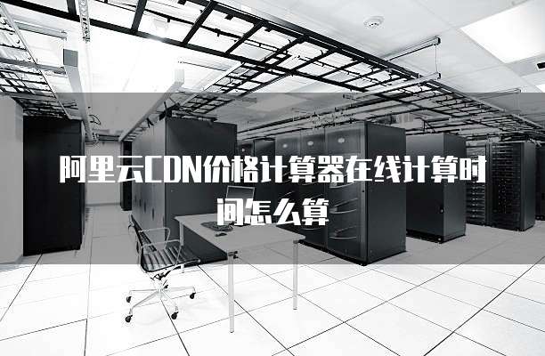 阿里云CDN价格计算器在线计算时间怎么算