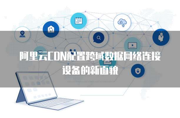 阿里云CDN配置跨域数据网络连接设备的新面貌