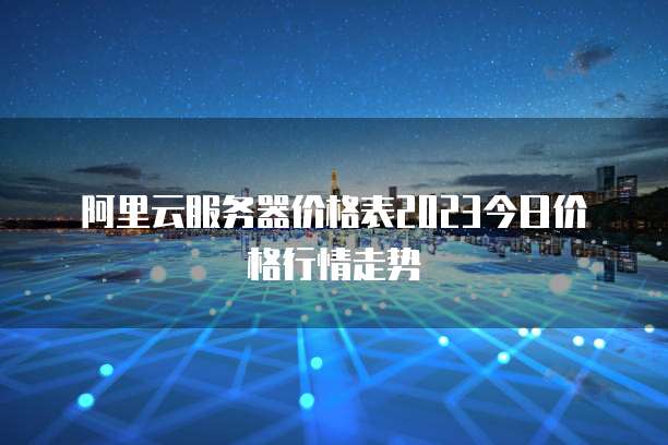 阿里云服务器价格表2023今日价格行情走势