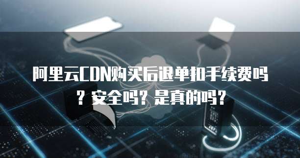 阿里云CDN购买后退单扣手续费吗?安全吗?是真的吗?