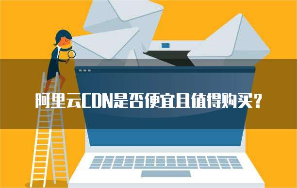 阿里云CDN是否便宜且值得购买?