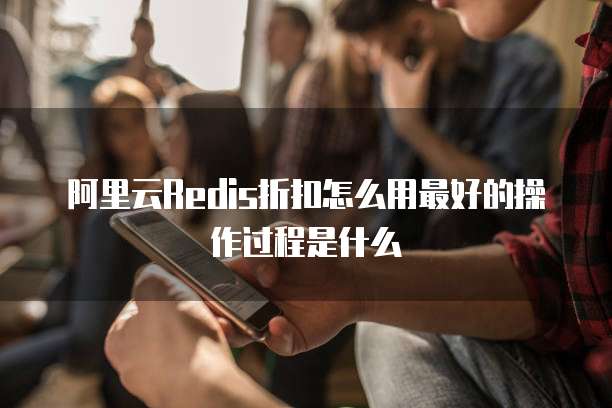 阿里云Redis折扣怎么用最好的操作过程是什么