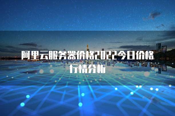 阿里云服务器价格2022今日价格行情分析