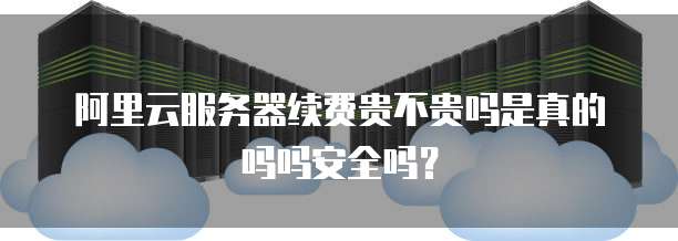 阿里云服务器续费贵不贵吗是真的吗吗安全吗?