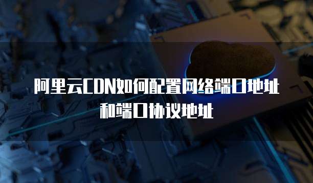 阿里云CDN如何配置网络端口地址和端口协议地址