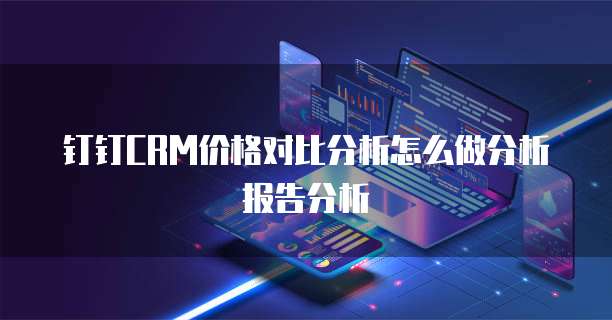 钉钉CRM价格对比分析怎么做分析报告分析