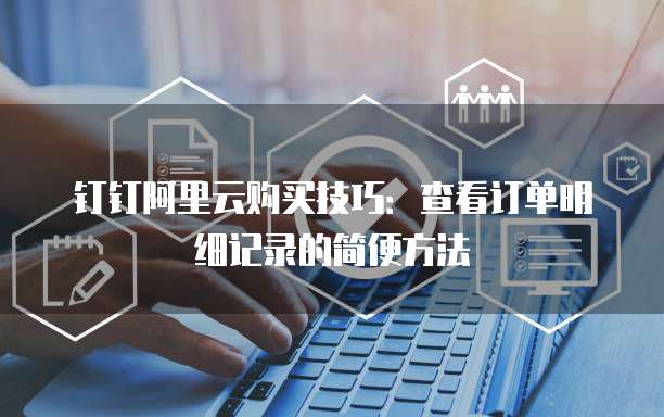 钉钉阿里云购买技巧:查看订单明细记录的简便方法