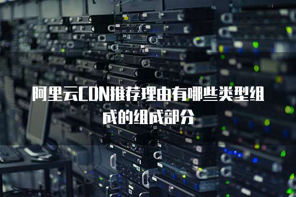 阿里云CDN推荐理由有哪些类型组成的组成部分