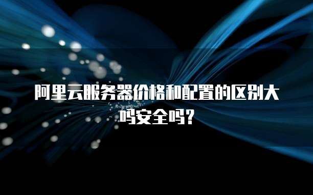 阿里云服务器价格和配置的区别大吗安全吗?