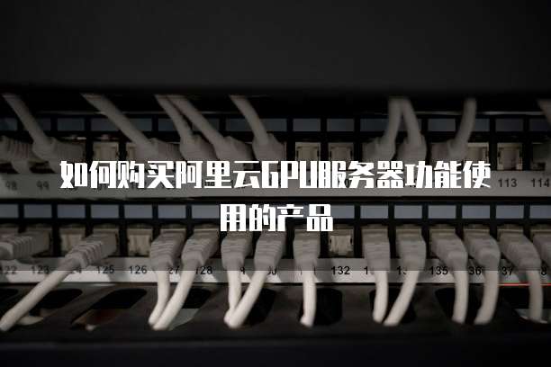 如何购买阿里云GPU服务器功能使用的产品