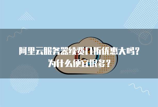 阿里云服务器续费几折优惠大吗?为什么便宜很多?