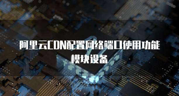 阿里云CDN配置网络端口使用功能模块设备