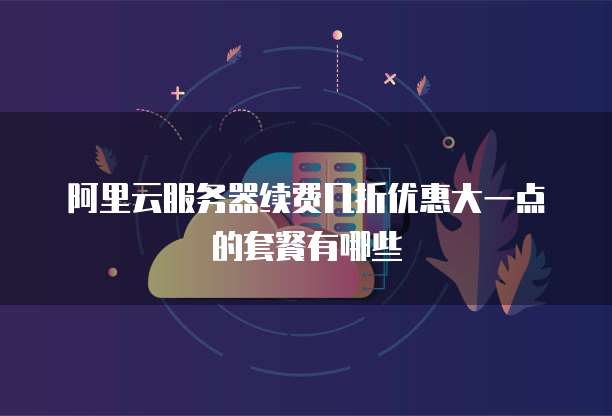 阿里云服务器续费几折优惠大一点的套餐有哪些