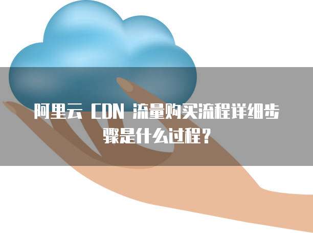 阿里云 CDN 流量购买流程详细步骤是什么过程？