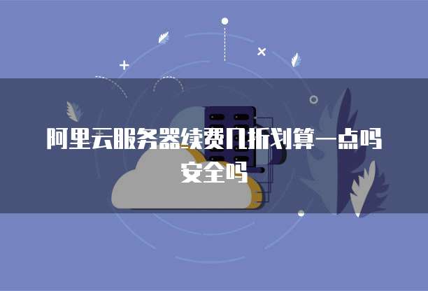 阿里云服务器续费几折划算一点吗安全吗