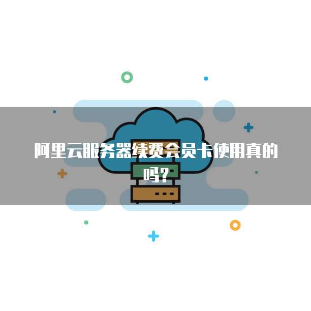 阿里云服务器续费会员卡使用真的吗?