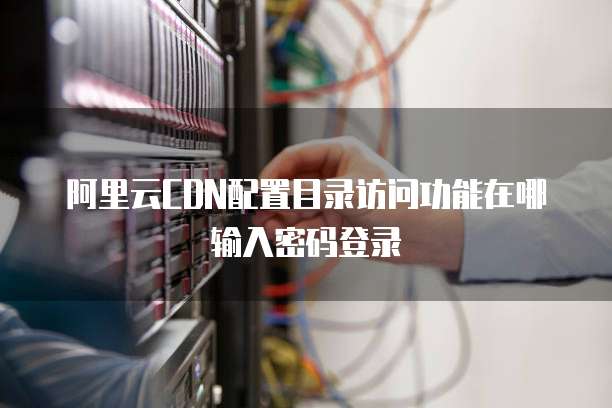 阿里云CDN配置目录访问功能在哪输入密码登录